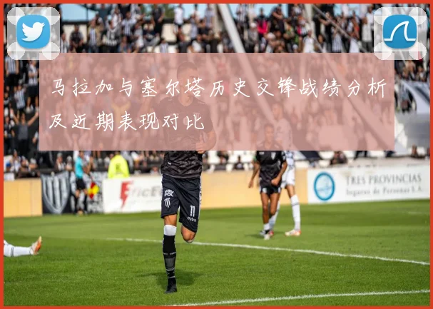 马拉加与塞尔塔历史交锋战绩分析及近期表现对比