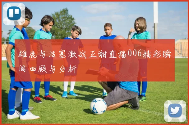 雄鹿与活塞激战正酣直播006精彩瞬间回顾与分析