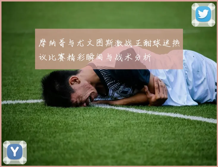摩纳哥与尤文图斯激战正酣球迷热议比赛精彩瞬间与战术分析
