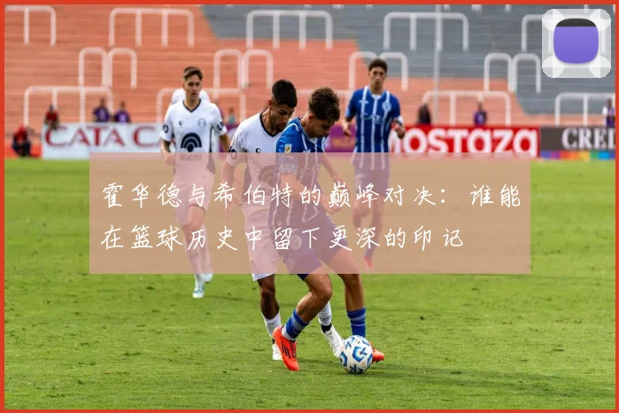 霍华德与希伯特的巅峰对决：谁能在篮球历史中留下更深的印记