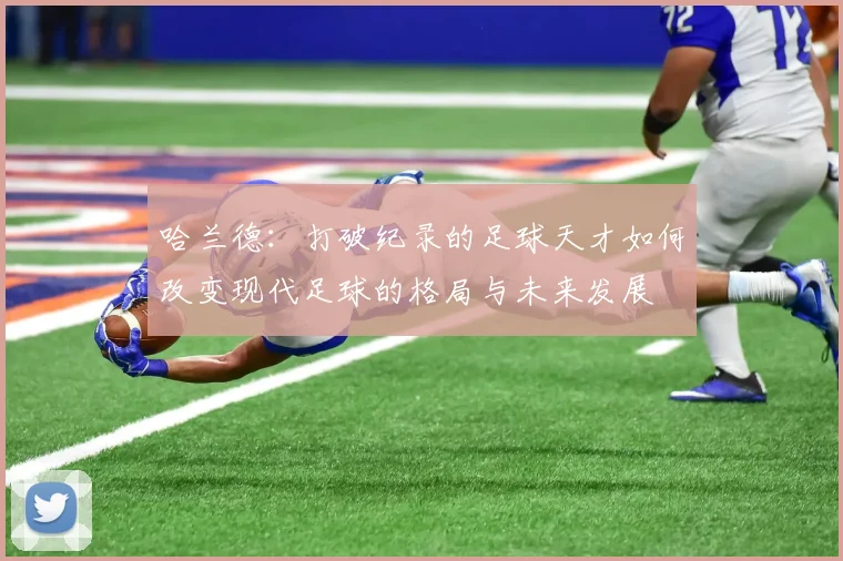 哈兰德：打破纪录的足球天才如何改变现代足球的格局与未来发展