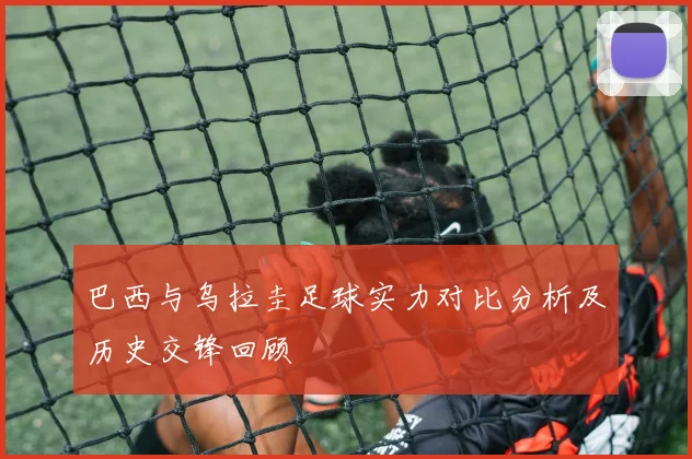 巴西与乌拉圭足球实力对比分析及历史交锋回顾