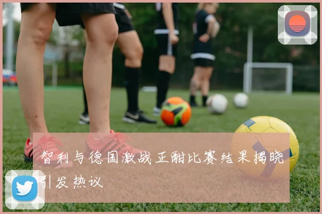 智利与德国激战正酣比赛结果揭晓引发热议