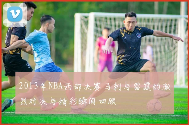 2013年NBA西部决赛马刺与雷霆的激烈对决与精彩瞬间回顾