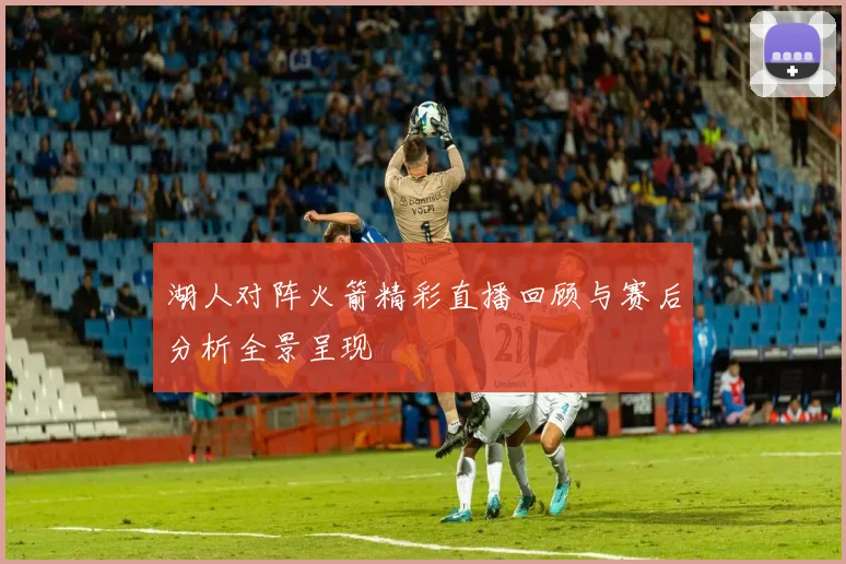 湖人对阵火箭精彩直播回顾与赛后分析全景呈现