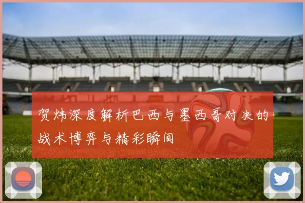 贺炜深度解析巴西与墨西哥对决的战术博弈与精彩瞬间