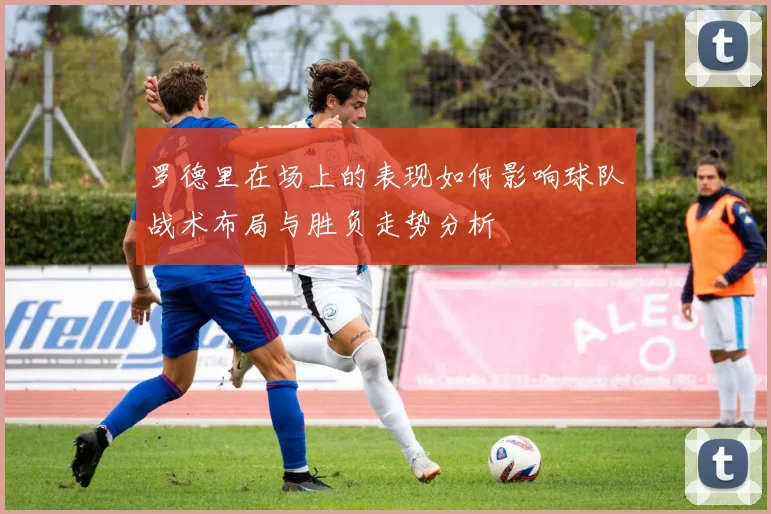 罗德里在场上的表现如何影响球队战术布局与胜负走势分析