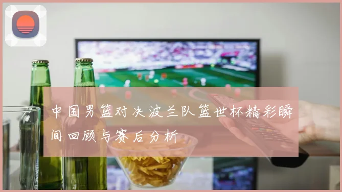 中国男篮对决波兰队篮世杯精彩瞬间回顾与赛后分析