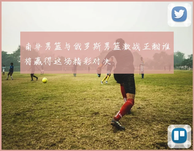 南非男篮与俄罗斯男篮激战正酣谁将赢得这场精彩对决